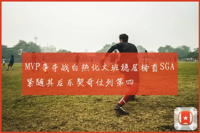 MVP争夺战白热化文班稳居榜首SGA紧随其后东契奇位列第四