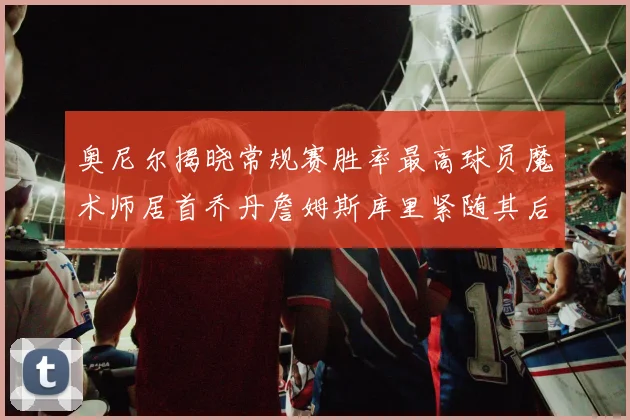 奥尼尔揭晓常规赛胜率最高球员魔术师居首乔丹詹姆斯库里紧随其后