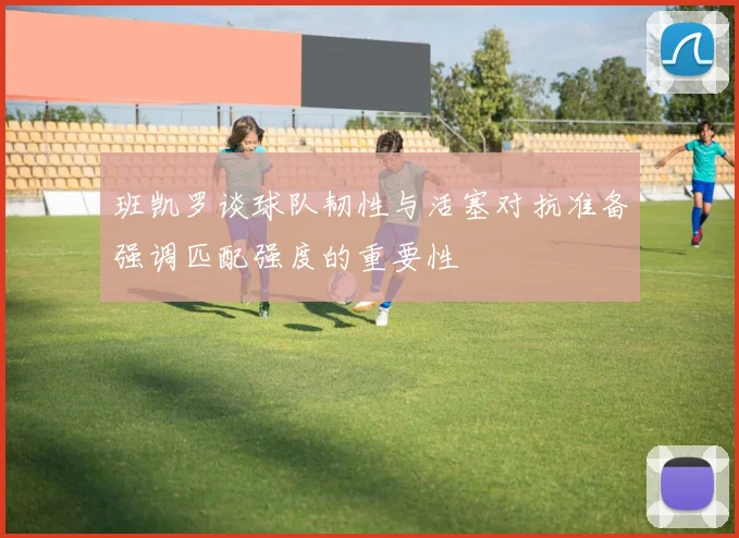 班凯罗谈球队韧性与活塞对抗准备强调匹配强度的重要性