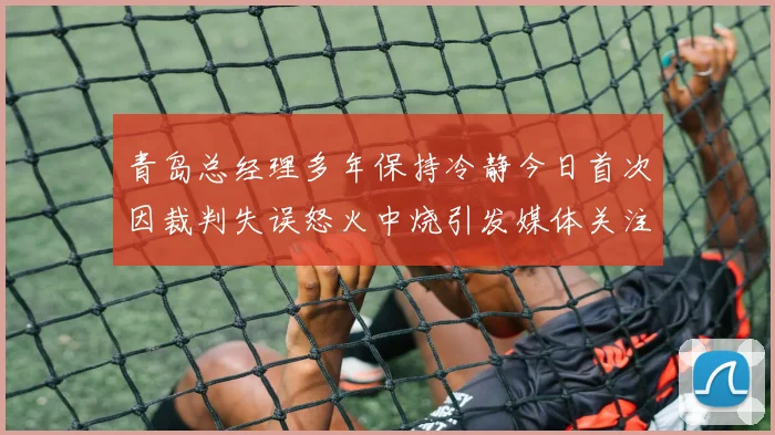 青岛总经理多年保持冷静今日首次因裁判失误怒火中烧引发媒体关注