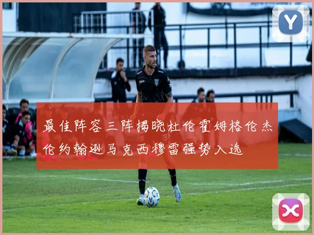 最佳阵容三阵揭晓杜伦霍姆格伦杰伦约翰逊马克西穆雷强势入选