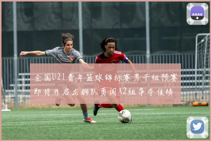 全国U21青年篮球锦标赛男子组预赛即将开启龙狮队勇闯A2组争夺佳绩