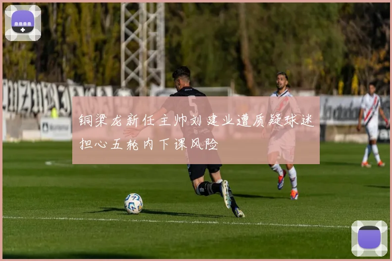 铜梁龙新任主帅刘建业遭质疑球迷担心五轮内下课风险