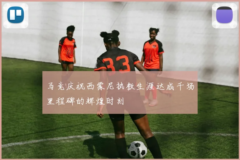 马竞庆祝西蒙尼执教生涯达成千场里程碑的辉煌时刻