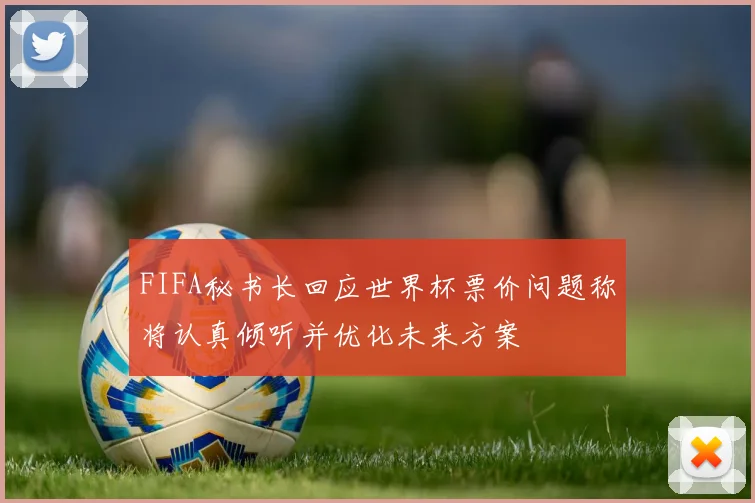 FIFA秘书长回应世界杯票价问题称将认真倾听并优化未来方案