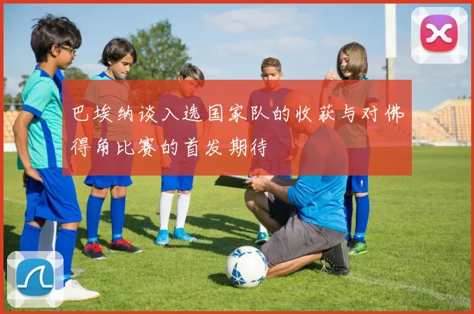 巴埃纳谈入选国家队的收获与对佛得角比赛的首发期待