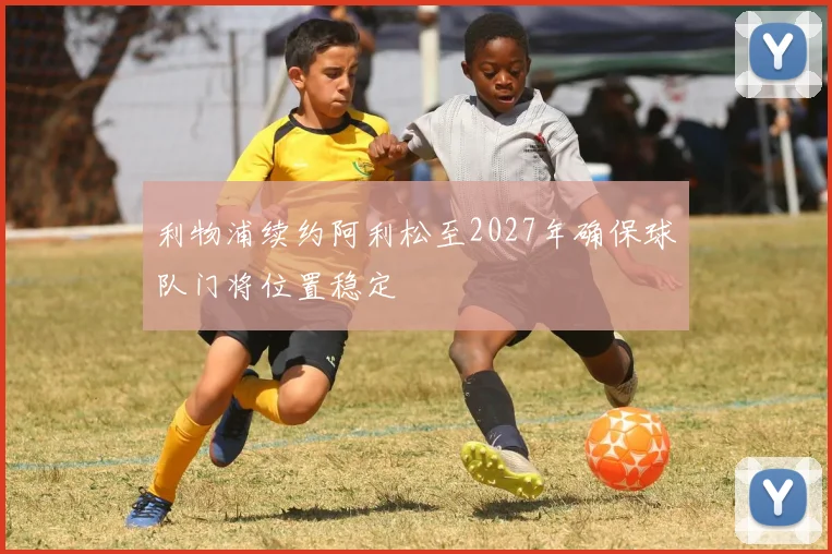 利物浦续约阿利松至2027年确保球队门将位置稳定