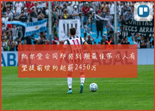 凯尔登合同即将到期最佳第六人有望提前续约起薪2450万