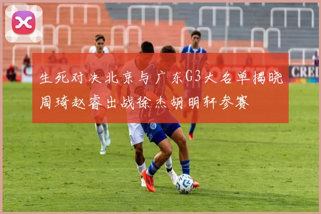 生死对决北京与广东G3大名单揭晓周琦赵睿出战徐杰胡明轩参赛