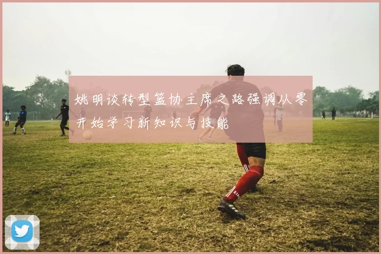 姚明谈转型篮协主席之路强调从零开始学习新知识与技能