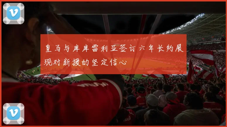 皇马与库库雷利亚签订六年长约展现对新援的坚定信心