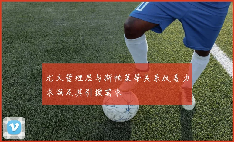 尤文管理层与斯帕莱蒂关系改善力求满足其引援需求