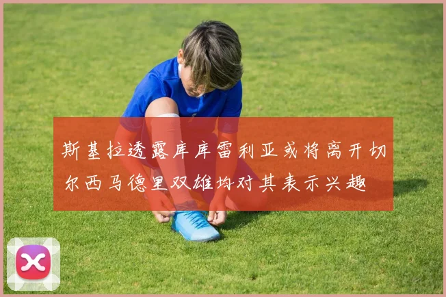 斯基拉透露库库雷利亚或将离开切尔西马德里双雄均对其表示兴趣