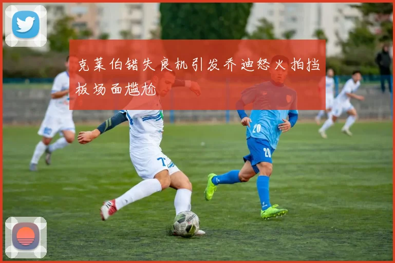 克莱伯错失良机引发乔迪怒火拍挡板场面尴尬