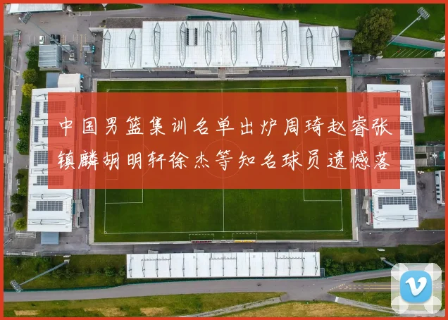 中国男篮集训名单出炉周琦赵睿张镇麟胡明轩徐杰等知名球员遗憾落选