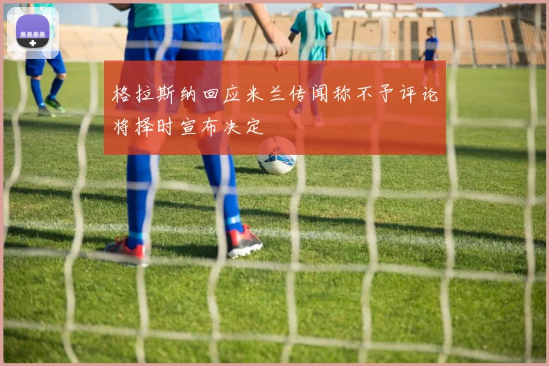 格拉斯纳回应米兰传闻称不予评论将择时宣布决定