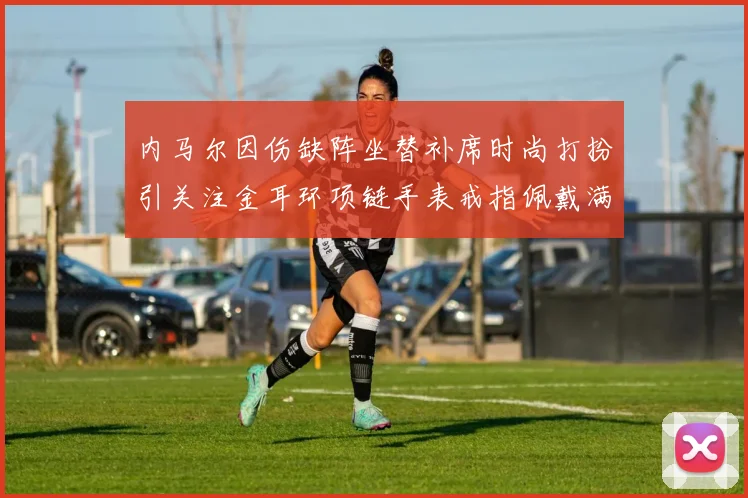 内马尔因伤缺阵坐替补席时尚打扮引关注金耳环项链手表戒指佩戴满身
