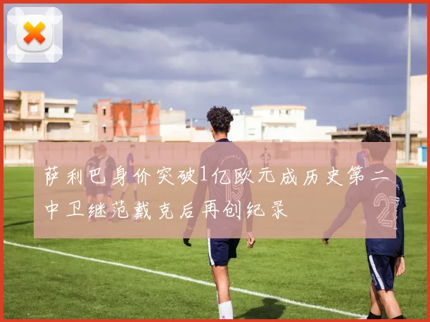 萨利巴身价突破1亿欧元成历史第二中卫继范戴克后再创纪录