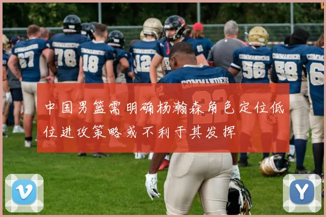 中国男篮需明确杨瀚森角色定位低位进攻策略或不利于其发挥