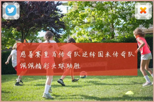 慈善赛皇马传奇队逆转国米传奇队佩佩精彩头球助胜