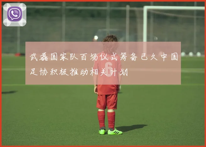 武磊国家队百场仪式筹备已久中国足协积极推动相关计划