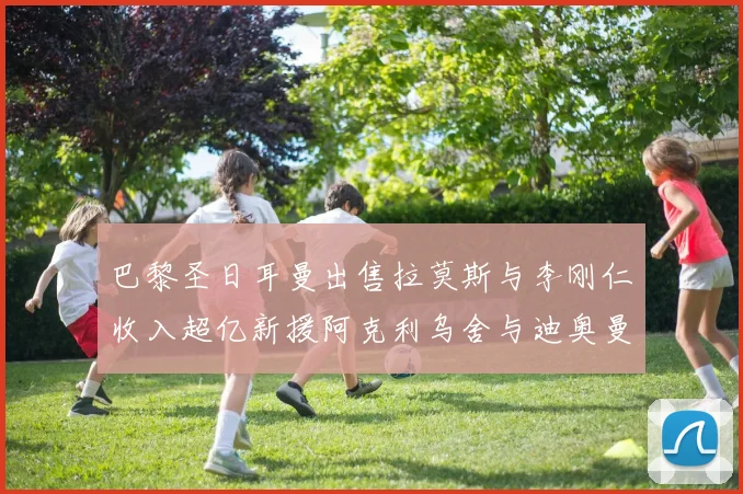 巴黎圣日耳曼出售拉莫斯与李刚仁收入超亿新援阿克利乌舍与迪奥曼德即将加盟